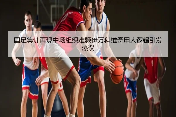 国足集训再现中场组织难题伊万科维奇用人逻辑引发热议